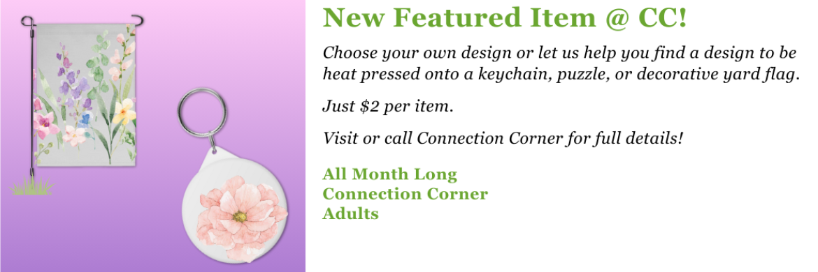 Choose your own design or let us help you find a design to be heat pressed onto a keychain, puzzle, or decorative yard flag.  Just $2 per item.  Visit or call Connection Corner for full details! 
