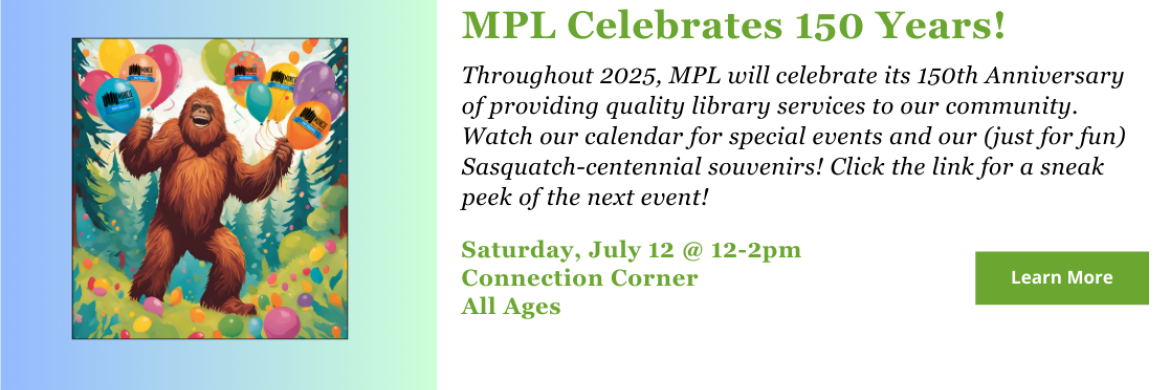 MPL celebrates 150 years! Throughout 2025, MPL will celebrate its 150th Anniversary of providing quality library services to our community. Watch our calendar for special events and our (just for fun) Sasquatch-centennial souvenirs! Click the link for a sneak peek of the next event! 