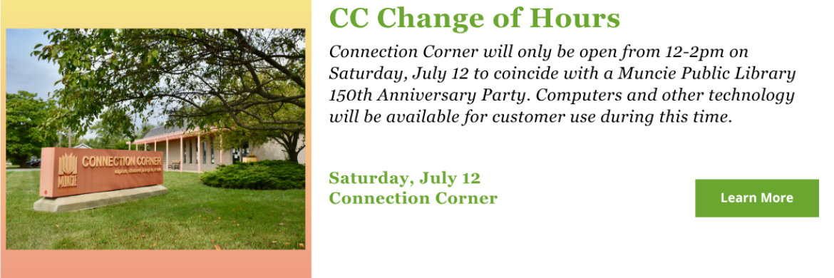 Connection Corner will only be open from 12-2pm on Saturday, July 12 to coincide with a Muncie Public Library 150th Anniversary Party. Computers and other technology will be available for customer use during this time.