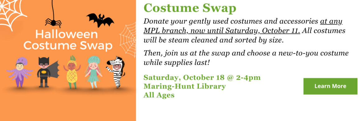 Donate your gently used costumes and accessories at any MPL branch, now until Saturday, October 11. All costumes will be steam cleaned and sorted by size.   Then, join us at the swap and choose a new-to-you costume while supplies last! Click here to learn more.