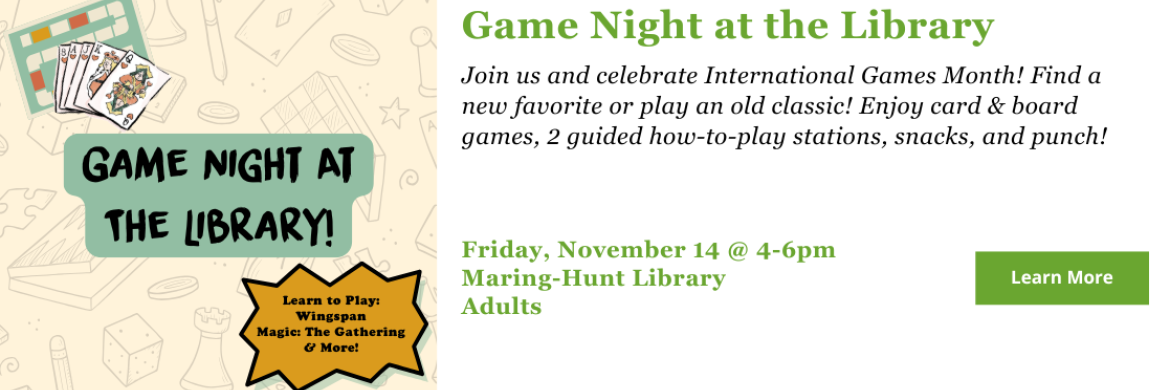 Join us and celebrate International Games Month! Find a new favorite or play an old classic! Enjoy card & board games, 2 guided how-to-play stations, snacks, and punch! Friday, November 14 @ 4-6pm Maring-Hunt Library Adults