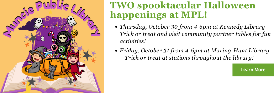 Don’t miss TWO spooktacular Halloween happenings at MPL!  1.      Thursday, October 30 from 4-6pm at Kennedy Library—Trick or treat and visit community partner tables for fun activities!  2.      Friday, October 31 from 4-6pm at Maring-Hunt Library—Trick or treat at stations throughout the library!