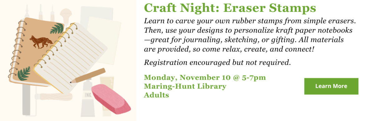 Learn to carve your own rubber stamps from simple erasers. Then, use your designs to personalize kraft paper notebooks—great for journaling, sketching, or gifting. All materials are provided, so come relax, create, and connect!  Registration encouraged but not required. Monday, November 10 @ 5-7pm Maring-Hunt Library Adults