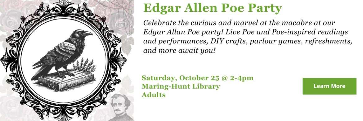 Celebrate the curious and marvel at the macabre at our Edgar Allan Poe party! Live Poe and Poe-inspired readings and performances, DIY crafts, parlour games, refreshments, and more await you! Saturday, October 25 2-4pm at Maring-Hunt Library