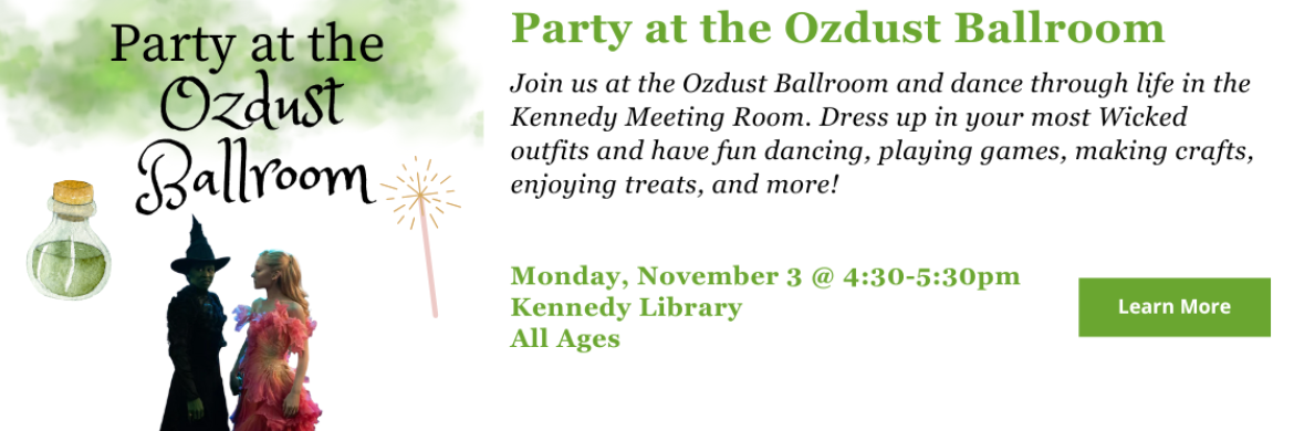 Join us at the Ozdust Ballroom and dance through life in the Kennedy Meeting Room. Dress up in your most Wicked outfits and have fun dancing, playing games, making crafts, enjoying treats, and more! Monday, November 3 @ 4:30-5:30pm Kennedy Library All Ages