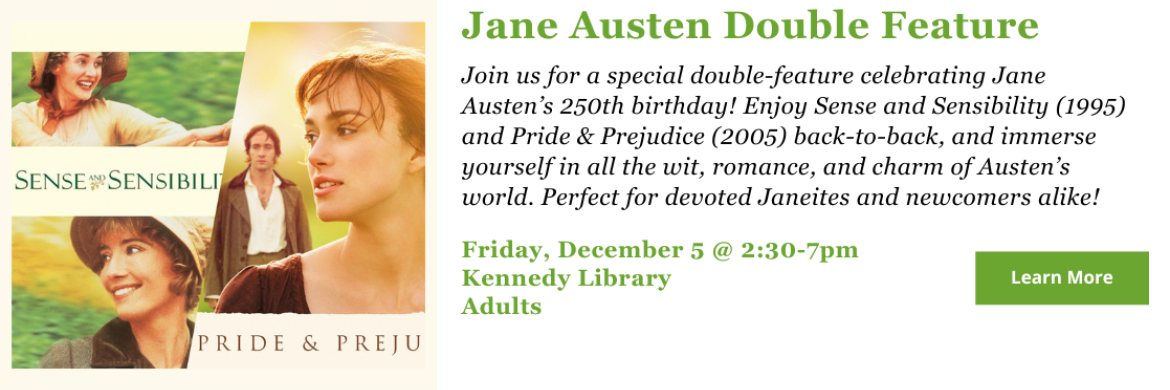 Join us for a special double-feature celebrating Jane Austen’s 250th birthday! Enjoy Sense and Sensibility (1995) and Pride & Prejudice (2005) back-to-back, and immerse yourself in all the wit, romance, and charm of Austen’s world. Perfect for devoted Janeites and newcomers alike! Friday, December 5 @ 2:30-7pm Kennedy Library Adults