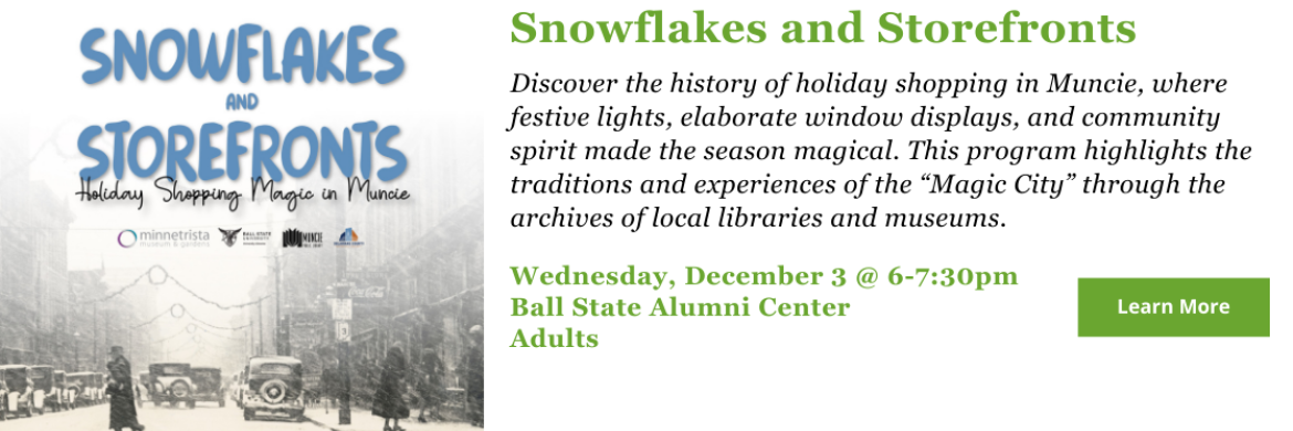 Discover the history of holiday shopping in Muncie, where festive lights, elaborate window displays, and community spirit made the season magical. This program highlights the traditions and experiences of the “Magic City” through the archives of local libraries and museums. Wednesday, December 3 @ 6-7:30pm. Ball State Alumni Center. Adults