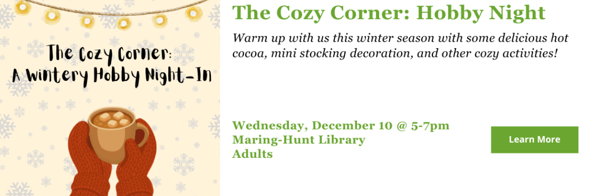 Warm up with us this winter season with some delicious hot cocoa, mini stocking decoration, and other cozy activities! Wednesday, December 10 @ 5-7pm Maring-Hunt Library Adults
