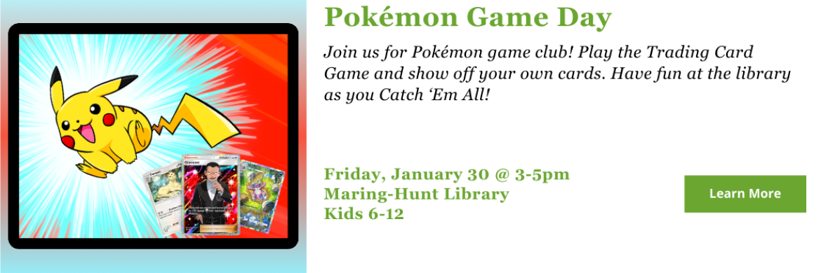 Join us for Pokémon game club! Play the Trading Card Game and show off your own cards. Have fun at the library as you Catch ‘Em All! Friday, January 30 @ 3-5pm Maring-Hunt Library Kids 6-12