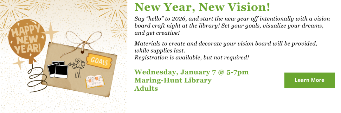 New year, new vision! Say “hello” to 2026, and start the new year off intentionally with a vision board craft night at the library! Set your goals, visualize your dreams, and get creative!  Materials to create and decorate your vision board will be provided, while supplies last. Registration is available, but not required! Wednesday, January 7 @ 5-7pm Maring-Hunt Library Adults click to learn more or register