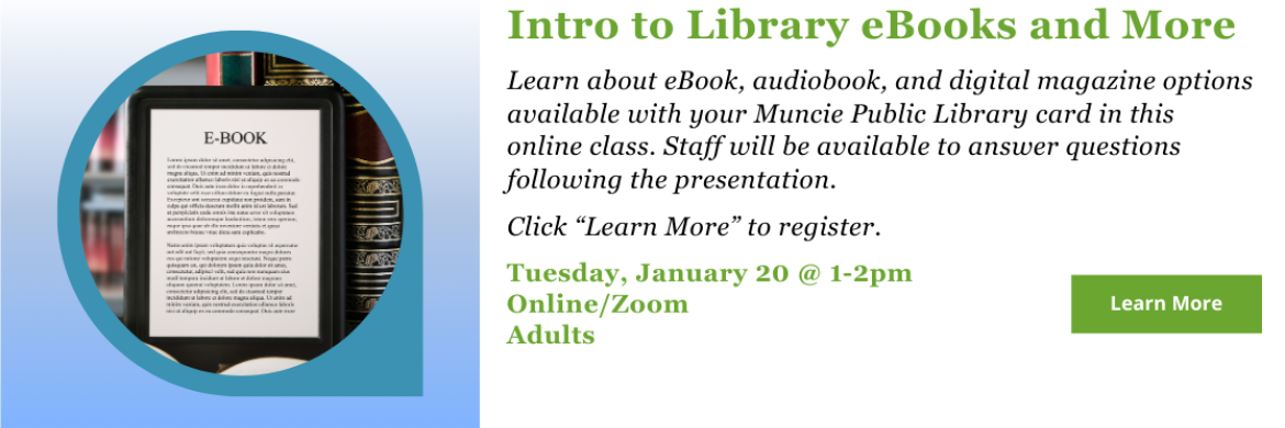 eBooks & More - Learn about eBook, audiobook, and digital magazine options available with your Muncie Public Library card in this online class. Staff will be available to answer questions following the presentation.  Click “Learn More” to register. Tuesday, January 20 @ 1-2pm Online/Zoom Adults