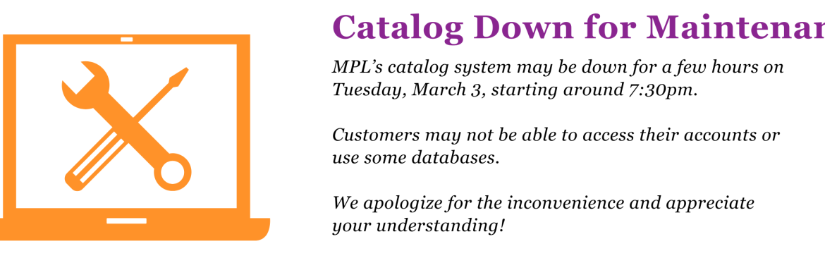 MPL’s catalog system may be down for a few hours on Tuesday, March 3, starting around 7:30pm.   Customers may not be able to access their accounts or use some databases.  We apologize for the inconvenience and appreciate your understanding!