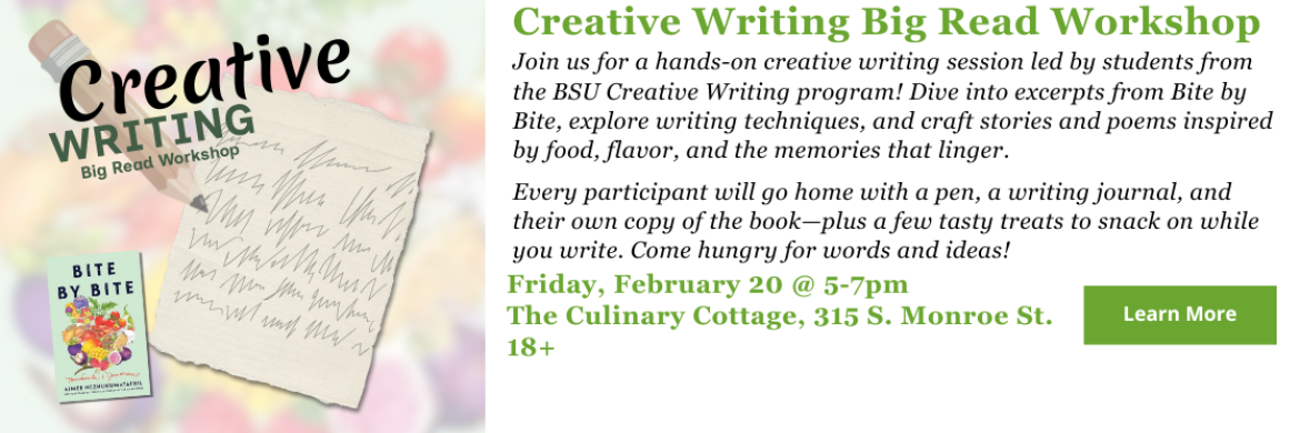 Creative Writing Big Read Workshop - Friday, February 20 @ 5-7pm The Culinary Cottage, 315 S. Monroe St. 18+ - Join us for a hands-on creative writing session led by students from the BSU Creative Writing program! Dive into excerpts from Bite by Bite, explore writing techniques, and craft stories and poems inspired by food, flavor, and the memories that linger.  Every participant will go home with a pen, a writing journal, and their own copy of the book—plus a few tasty treats to snack on while you write.