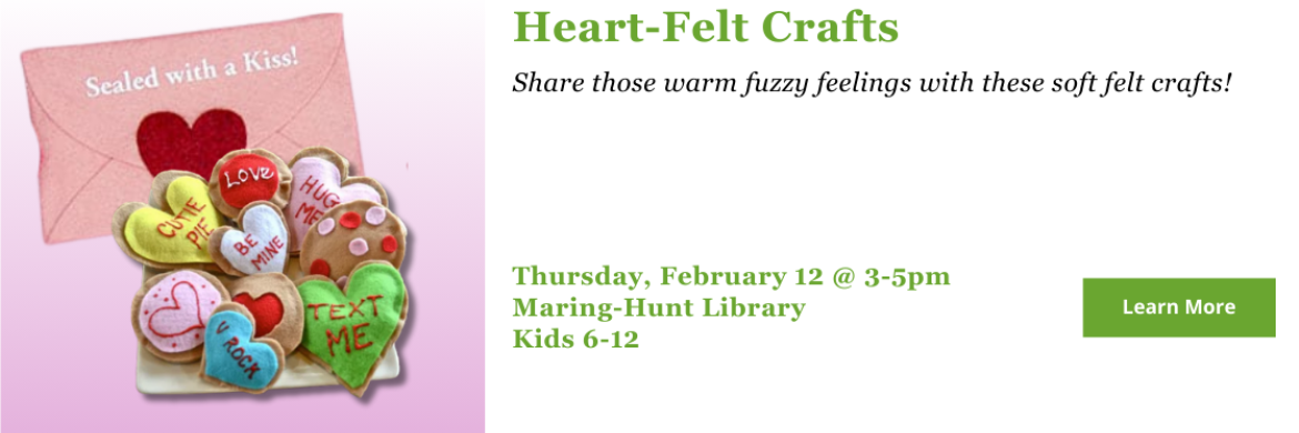 Heart-Felt Crafts. Share those warm fuzzy feelings with these soft felt crafts! Thursday, February 12 @ 3-5pm Maring-Hunt Library Kids 6-12