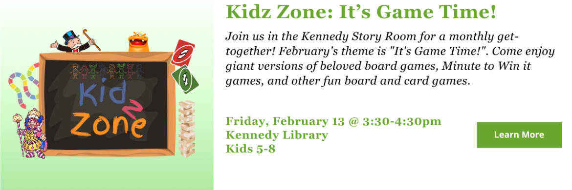 Kidz Zone - Game Time! Join us in the Kennedy Story Room for a monthly get-together! February's theme is "It's Game Time!". Come enjoy giant versions of beloved board games, Minute to Win it games, and other fun board and card games. Friday, February 13 @ 3:30-4:30pm Kennedy Library Kids 5-8