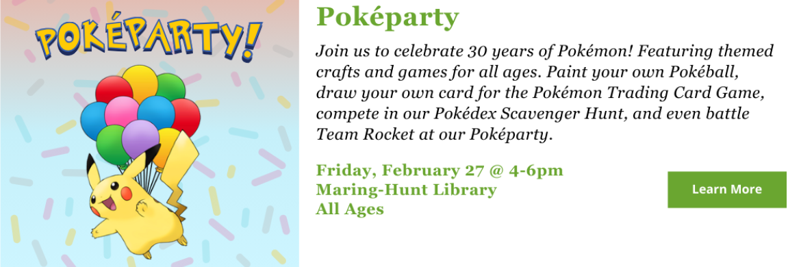 Join us to celebrate 30 years of Pokémon! Featuring themed crafts and games for all ages. Paint your own Pokéball, draw your own card for the Pokémon Trading Card Game, compete in our Pokédex Scavenger Hunt, and even battle Team Rocket at our Poképarty. Friday, February 27 @ 4-6pm Maring-Hunt Library All Ages