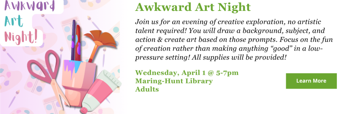 Awkward Art Night - Join us for an evening of creative exploration, no artistic talent required! You will draw a background, subject, and action & create art based on those prompts. Focus on the fun of creation rather than making anything “good” in a low-pressure setting! All supplies will be provided! Wednesday, April 1 - 5-7pm. Adults.