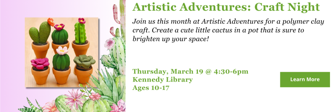 Join us this month at Artistic Adventures for a polymer clay craft. Create a cute little cactus in a pot that is sure to brighten up your space! Thursday, March 19 @ 4:30-6pm Kennedy Library Ages 10-17