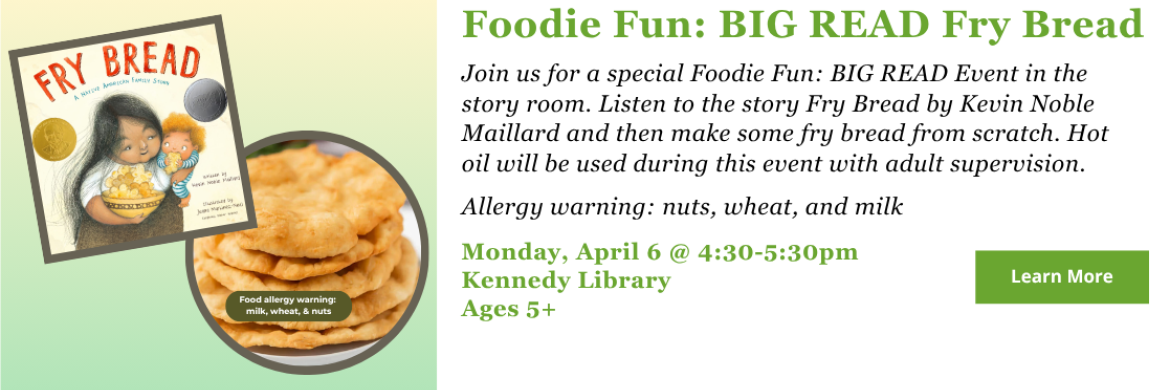 Join us for a special Foodie Fun: BIG READ Event in the story room. Listen to the story Fry Bread by Kevin Noble Maillard and then make some fry bread from scratch. Hot oil will be used during this event with adult supervision.   Allergy warning: nuts, wheat, and milk. Monday, April 6 @ 4:30-5:30pm Kennedy Library Ages 5+