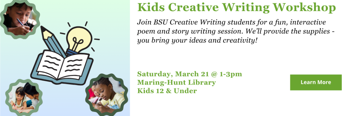 Join BSU Creative Writing students for a fun, interactive poem and story writing session. We’ll provide the supplies - you bring your ideas and creativity! Saturday, March 21 @ 1-3pm Maring-Hunt Library Kids 12 & Under