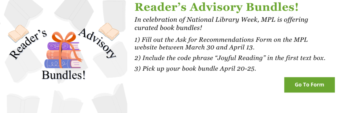 In celebration of National Library Week, MPL is offering curated book bundles! 1) Fill out the Ask for Recommendations Form on the MPL website between March 30 and April 13.  2) Include the code phrase “Joyful Reading” in the first text box.  3) Pick up your book bundle April 20-25. Click here to go to the form.