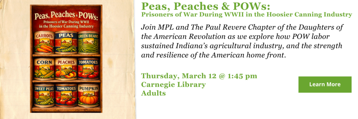 Peas, Peaches & POWs: Prisoners of War During WWII in the Hoosier Canning Industry. Join MPL and The Paul Revere Chapter of the Daughters of the American Revolution as we explore how POW labor sustained Indiana’s agricultural industry, and the strength and resilience of the American home front. Thursday, March 12 @ 1:45 pm Carnegie Library Adults