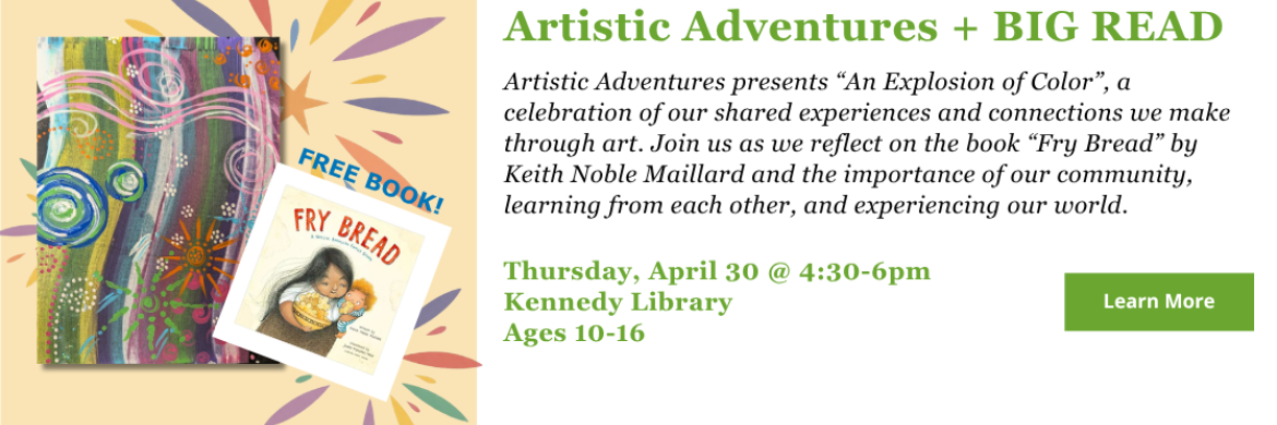 Artistic Adventures + BIG READ -- Artistic Adventures presents “An Explosion of Color”, a celebration of our shared experiences and connections we make through art. Join us as we reflect on the book “Fry Bread” by Keith Noble Maillard and the importance of our community, learning from each other, and experiencing our world. Thursday, April 30 @ 4:30-6pm Kennedy Library Ages 10-16