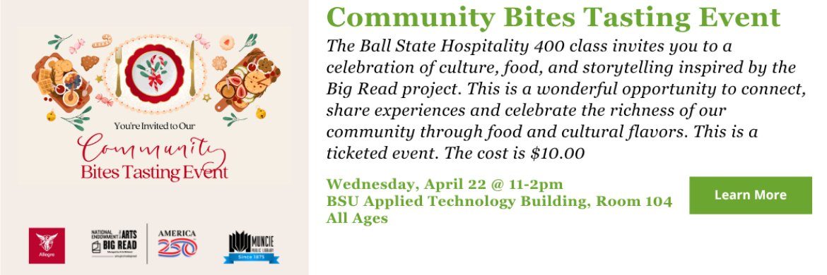 Community Bites Tasting Event - The Ball State Hospitality 400 class invites you to a celebration of culture, food, and storytelling inspired by the Big Read project. This is a wonderful opportunity to connect, share experiences and celebrate the richness of our community through food and cultural flavors. This is a ticketed event. The cost is $10.00 - Wednesday, April 22 @ 11-2pm BSU Applied Technology Building, Room 104 All Ages