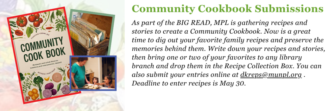 Community Cookbook Submissions: As part of the BIG READ, MPL is gathering recipes and stories to create a Community Cookbook. Now is a great time to dig out your favorite family recipes and preserve the memories behind them. Write down your recipes and stories, then bring one or two of your favorites to any library branch and drop them in the Recipe Collection Box. You can also submit your entries online at dkreps@munpl.org . Deadline to enter recipes is May 30.