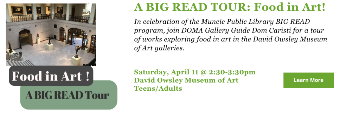 A BIG READ TOUR: Food in Art! In celebration of the Muncie Public Library BIG READ program, join DOMA Gallery Guide Dom Caristi for a tour of works exploring food in art in the David Owsley Museum of Art galleries. Saturday, April 11 @ 2:30-3:30pm David Owsley Museum of Art Teens/Adults