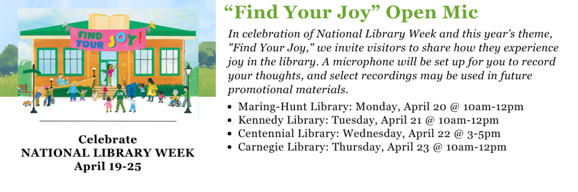 “Find Your Joy” Open Mic - In celebration of National Library Week and this year’s theme, "Find Your Joy," we invite visitors to share how they experience joy in the library. A microphone will be set up for you to record your thoughts, and select recordings may be used in future promotional materials. Maring-Hunt Library: Monday, April 20 @ 10am-12pm Kennedy Library: Tuesday, April 21 @ 10am-12pm Centennial Library: Wednesday, April 22 @ 3-5pm Carnegie Library: Thursday, April 23 @ 10am-12pm