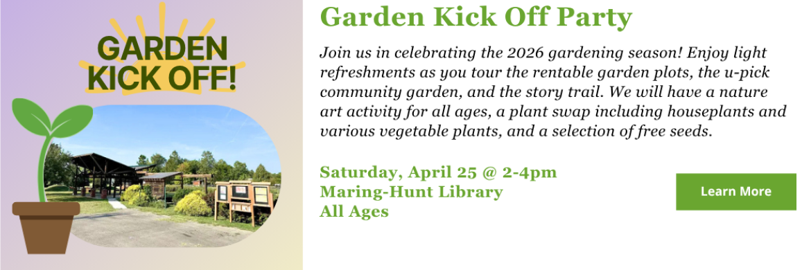 Garden Kick Off Party - Join us in celebrating the 2026 gardening season! Enjoy light refreshments as you tour the rentable garden plots, the u-pick community garden, and the story trail. We will have a nature art activity for all ages, a plant swap including houseplants and various vegetable plants, and a selection of free seeds. Saturday, April 25 @ 2-4pm Maring-Hunt Library All Ages